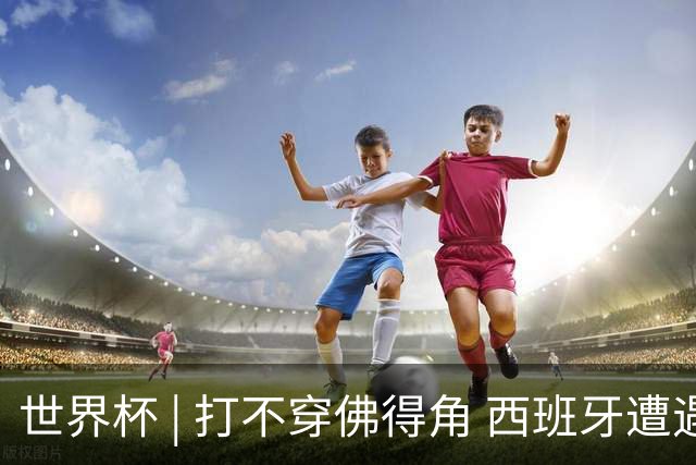 世界杯 | 打不穿佛得角 西班牙遭遇“系统局”?